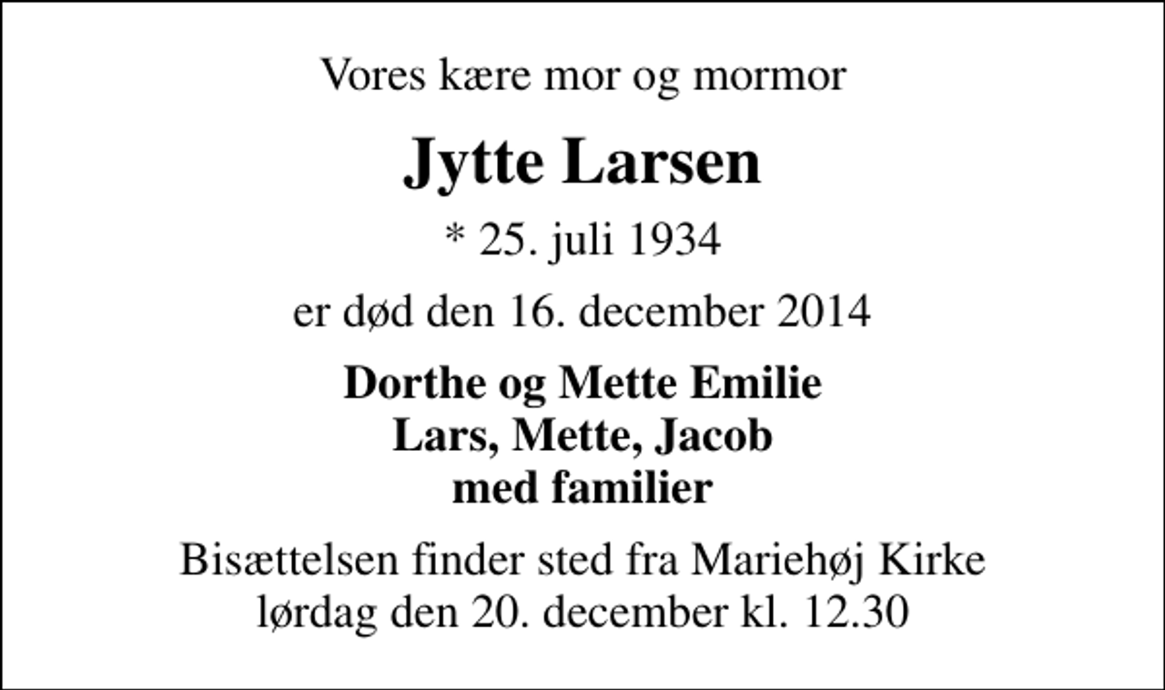 <p>Vores kære mor og mormor<br />Jytte Larsen<br />* 25. juli 1934<br />er død den 16. december 2014<br />Dorthe og Mette Emilie Lars, Mette, Jacob med familier<br />Bisættelsen finder sted fra Mariehøj Kirke lørdag den 20. december kl. 12.30</p>