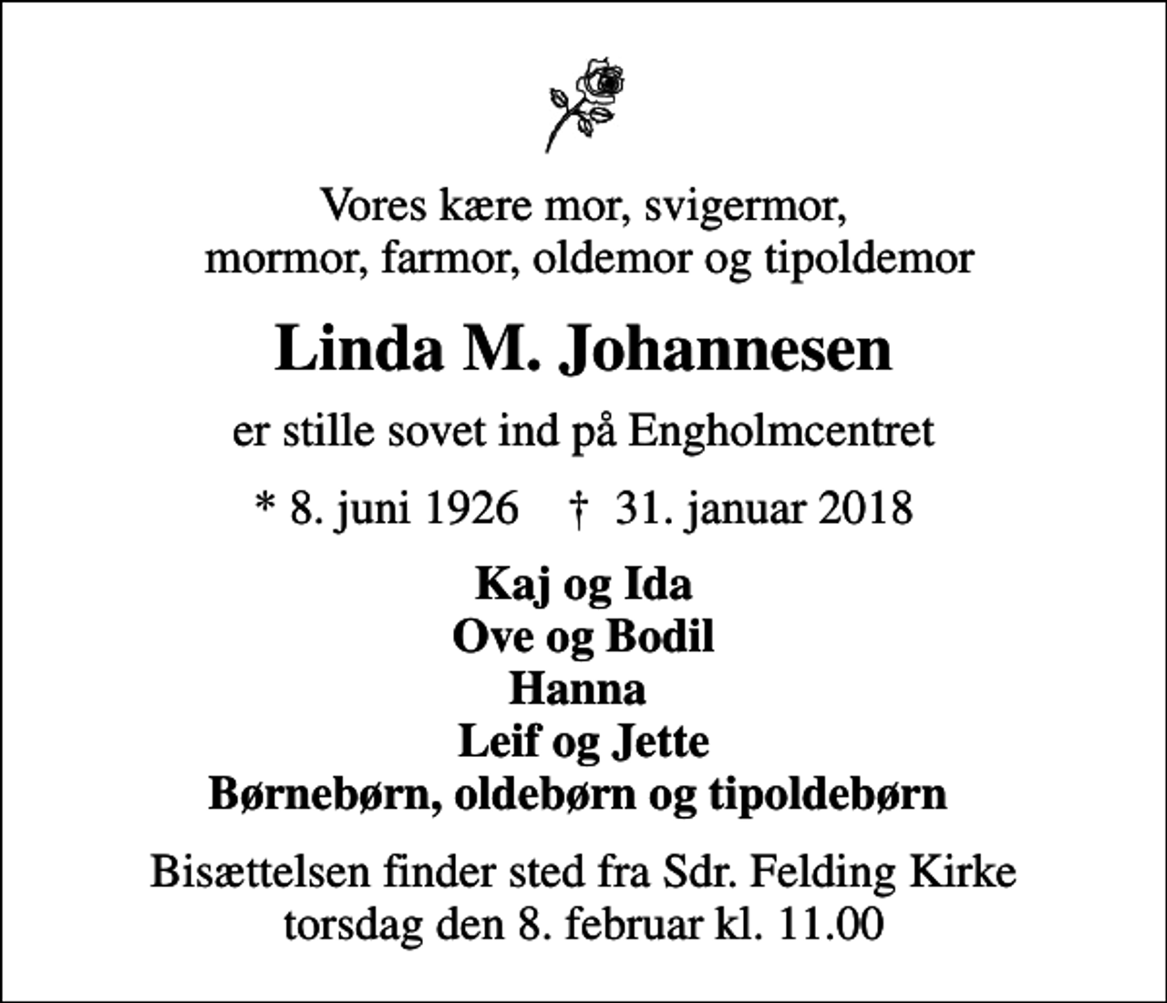 <p>Vores kære mor, svigermor, mormor, farmor, oldemor og tipoldemor<br />Linda M. Johannesen<br />er stille sovet ind på Engholmcentret<br />* 8. juni 1926 ✝ 31. januar 2018<br />Kaj og Ida Ove og Bodil Hanna Leif og Jette Børnebørn, oldebørn og tipoldebørn<br />Bisættelsen finder sted fra Sdr. Felding Kirke torsdag den 8. februar kl. 11.00</p>