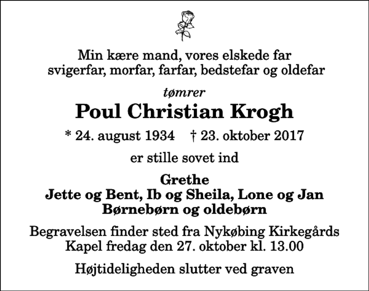 <p>Min kære mand, vores elskede far svigerfar, morfar, farfar, bedstefar og oldefar<br />tømrer<br />Poul Christian Krogh<br />* 24. august 1934 ✝ 23. oktober 2017<br />er stille sovet ind<br />Grethe Jette og Bent, Ib og Sheila, Lone og Jan Børnebørn og oldebørn<br />Begravelsen finder sted fra Nykøbing Kirkegårds Kapel fredag den 27. oktober kl. 13.00 Højtideligheden slutter ved graven</p>