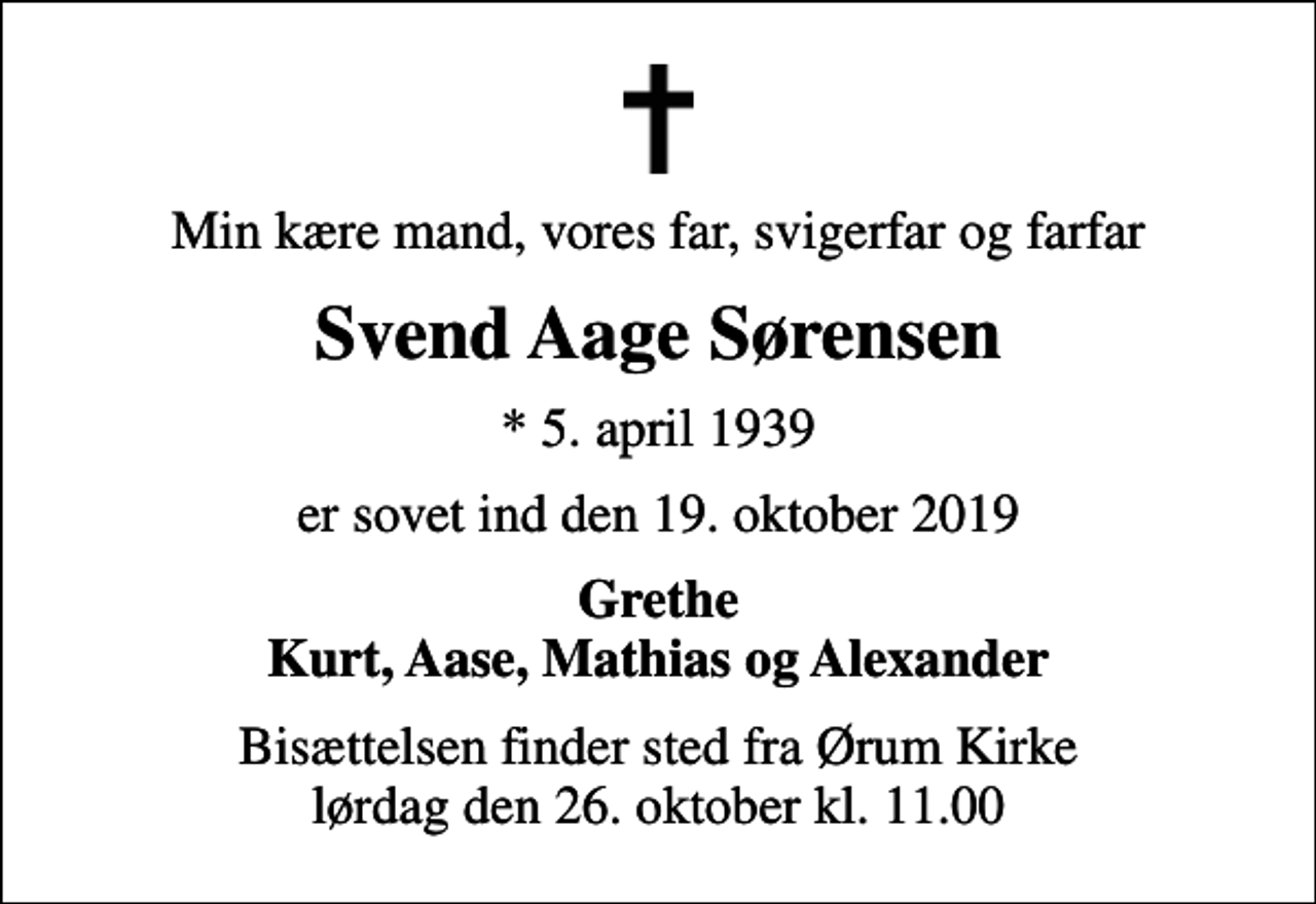 <p>Min kære mand, vores far, svigerfar og farfar<br />Svend Aage Sørensen<br />* 5. april 1939<br />er sovet ind den 19. oktober 2019<br />Grethe Kurt, Aase, Mathias og Alexander<br />Bisættelsen finder sted fra Ørum Kirke lørdag den 26. oktober kl. 11.00</p>
