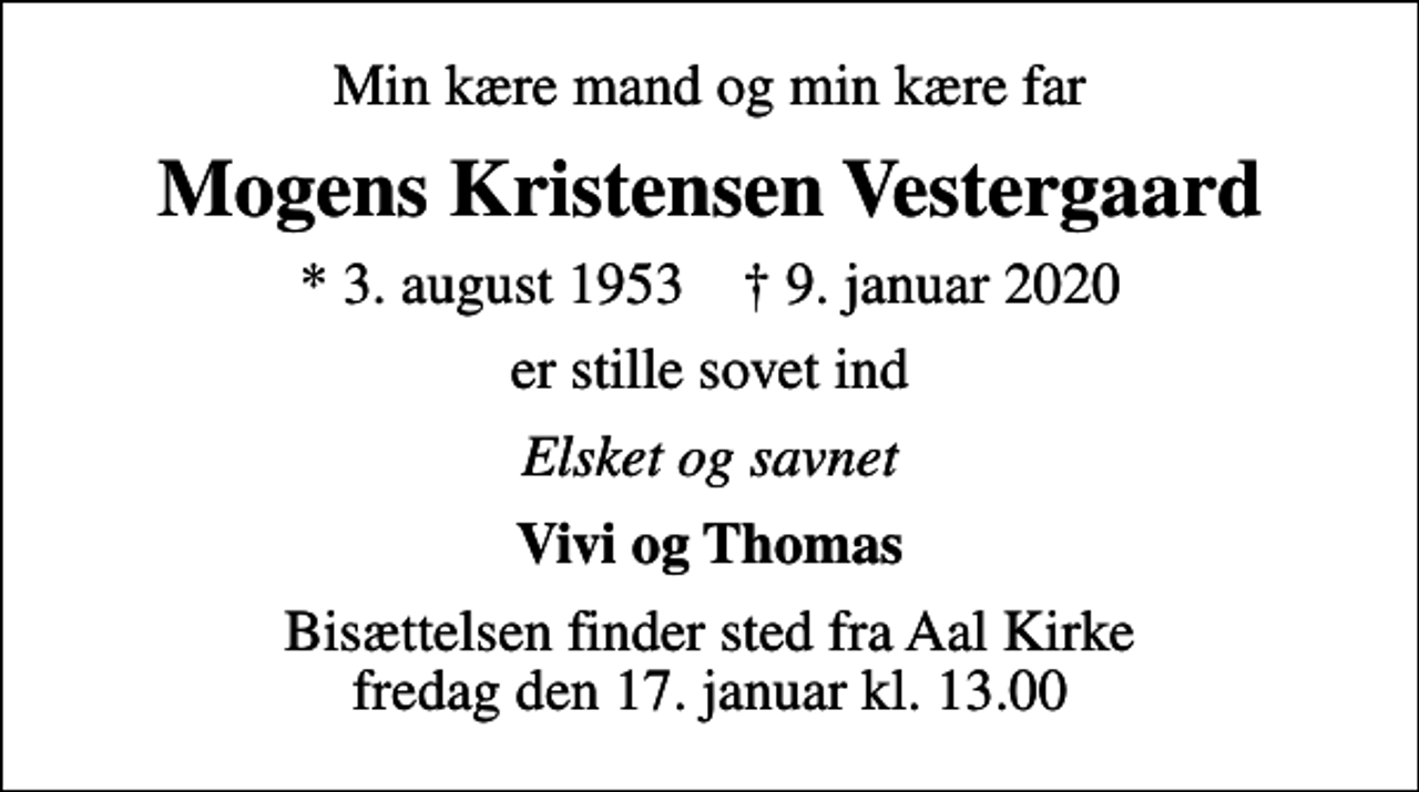 <p>Min kære mand og min kære far<br />Mogens Kristensen Vestergaard<br />* 3. august 1953 ✝ 9. januar 2020<br />er stille sovet ind<br />Elsket og savnet<br />Vivi og Thomas<br />Bisættelsen finder sted fra Aal Kirke fredag den 17. januar kl. 13.00</p>