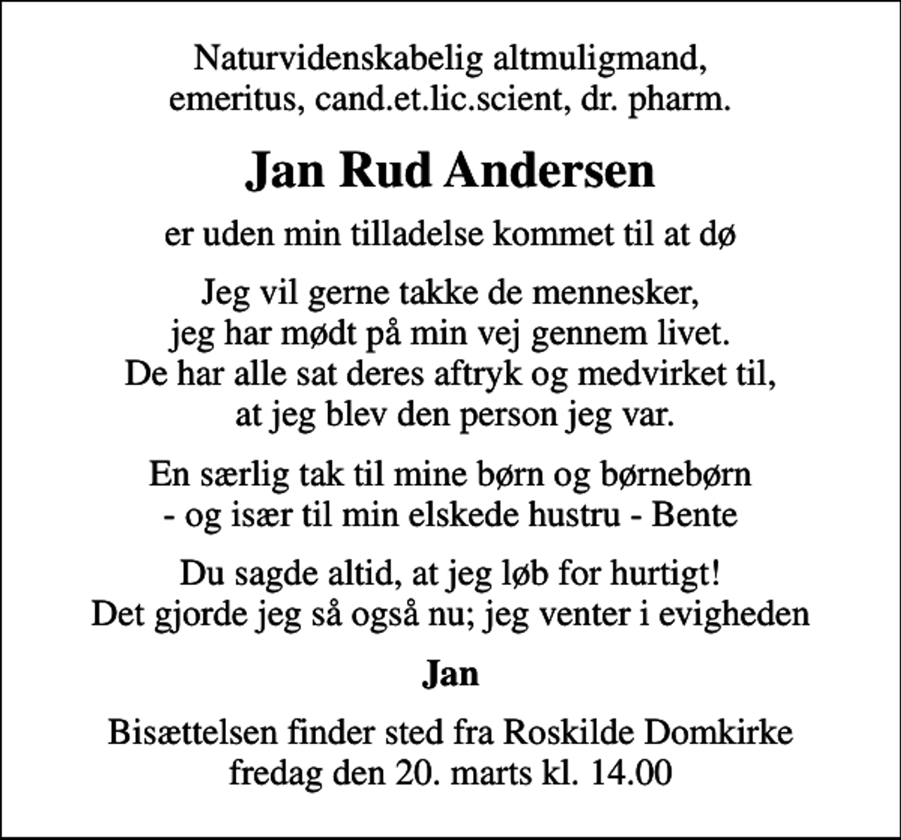 <p>Naturvidenskabelig altmuligmand, emeritus, cand.et.lic.scient, dr. pharm.<br />Jan Rud Andersen<br />er uden min tilladelse kommet til at dø<br />Jeg vil gerne takke de mennesker, jeg har mødt på min vej gennem livet. De har alle sat deres aftryk og medvirket til, at jeg blev den person jeg var.<br />En særlig tak til mine børn og børnebørn - og især til min elskede hustru - Bente<br />Du sagde altid, at jeg løb for hurtigt! Det gjorde jeg så også nu; jeg venter i evigheden<br />Jan<br />Bisættelsen finder sted fra Roskilde Domkirke fredag den 20. marts kl. 14.00</p>