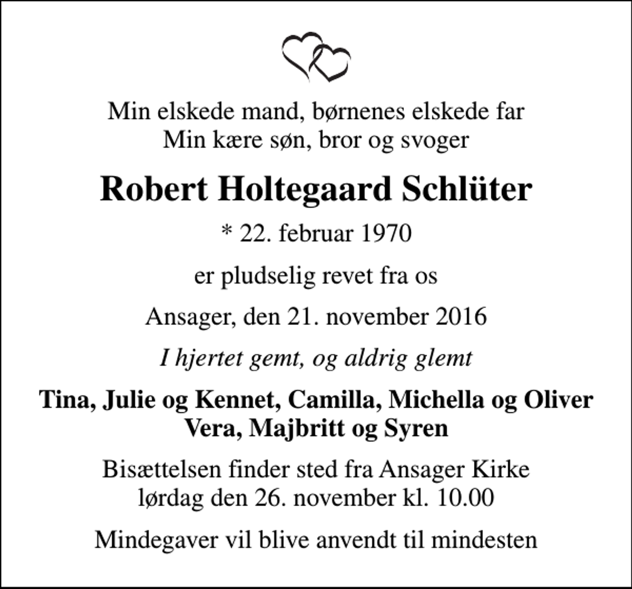 <p>Min elskede mand, børnenes elskede far Min kære søn, bror og svoger<br />Robert Holtegaard Schlüter<br />* 22. februar 1970<br />er pludselig revet fra os<br />Ansager, den 21. november 2016<br />I hjertet gemt, og aldrig glemt<br />Tina, Julie og Kennet, Camilla, Michella og Oliver Vera, Majbritt og Syren<br />Bisættelsen finder sted fra Ansager Kirke lørdag den 26. november kl. 10.00<br />Mindegaver vil blive anvendt til mindesten</p>