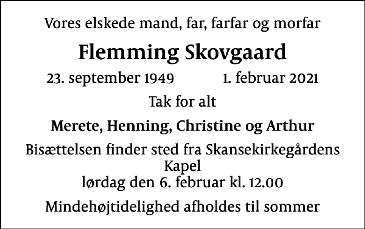 <p>Vores elskede mand, far, farfar og morfar<br />Flemming Skovgaard<br />23. september 1949 1. februar 2021<br />Tak for alt<br />Merete, Henning, Christine og Arthur<br />Bisættelsen finder sted fra Skansekirkegårdens Kapel lørdag den 6. februar kl. 12.00<br />Mindehøjtidelighed afholdes til sommer</p>