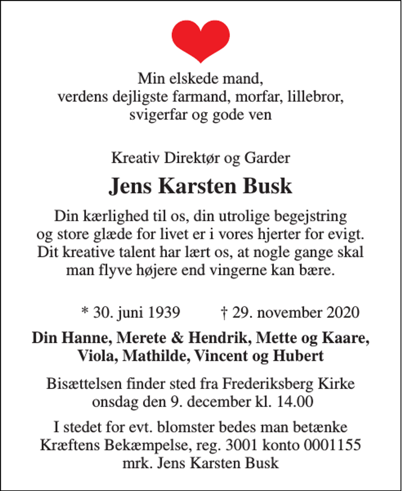 <p>Min elskede mand verdens dejligste farmand, morfar, lillebror, svigerfar og gode ven<br />Direktør og Garder<br />Jens Karsten Busk<br />Din kærlighed til os, din utrolige begejstring og store glæde for livet er i vores hjerter for evigt. Dit kreative talent har lært os, at nogle gange skal man flyve højere end vingerne kan bære. For selv om ting ikke lykkes har man fået en spændende oplevelse.<br />*​ 30. juni 1939​<br />†​ 29. november 2020​<br />Din Hanne Merte &amp; Hendrik, Mette og Kaare, Viola, Mathilde, Vincent og Hubert<br />Bisættelsen​ finder sted fra Frederiksberg Kirke onsdag den 9. december​ kl. 14.00<br />I stedet for evt. blomster kan man betænke Kræftens Bekæmpelse, reg. 3001 konto 0001155 mrk. Jens Karsten Busk</p>