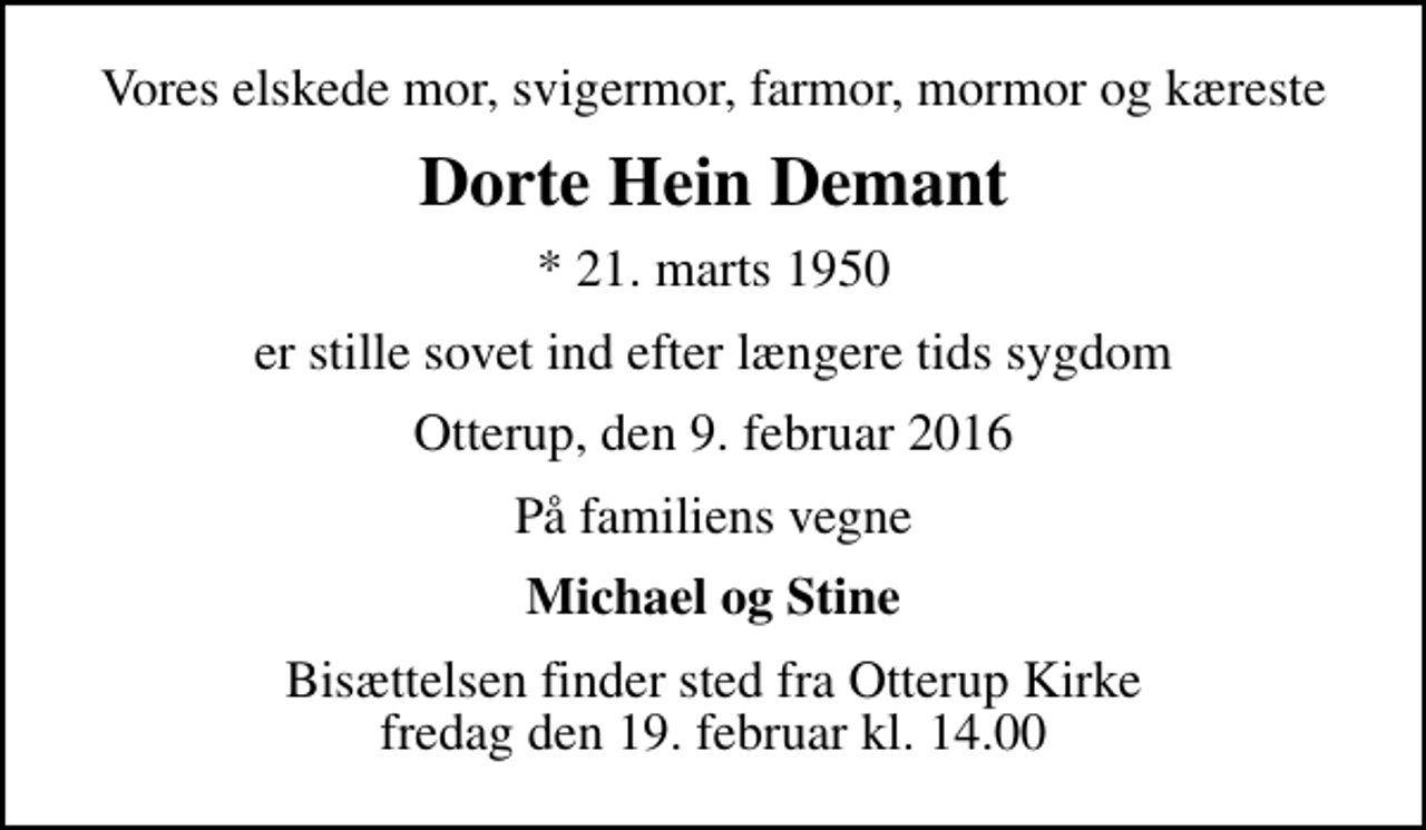 <p>Vores elskede mor, svigermor, farmor, mormor og kæreste<br />Dorte Hein Demant<br />* 21. marts 1950<br />er stille sovet ind efter længere tids sygdom<br />Otterup, den 9. februar 2016<br />På familiens vegne<br />Michael og Stine<br />Bisættelsen finder sted fra Otterup Kirke fredag den 19. februar kl. 14.00</p>