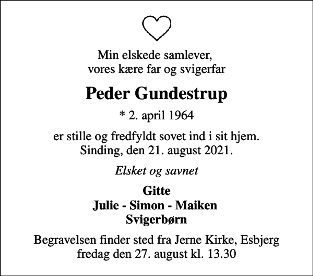 <p>Min elskede samlever, vores kære far og svigerfar<br />Peder Gundestrup<br />* 2. april 1964<br />er stille og fredfyldt sovet ind i sit hjem. Sinding, den 21. august 2021.<br />Elsket og savnet<br />Gitte Julie - Simon - Maiken Svigerbørn<br />Begravelsen finder sted fra Jerne Kirke, Esbjerg fredag den 27. august kl. 13.30</p>