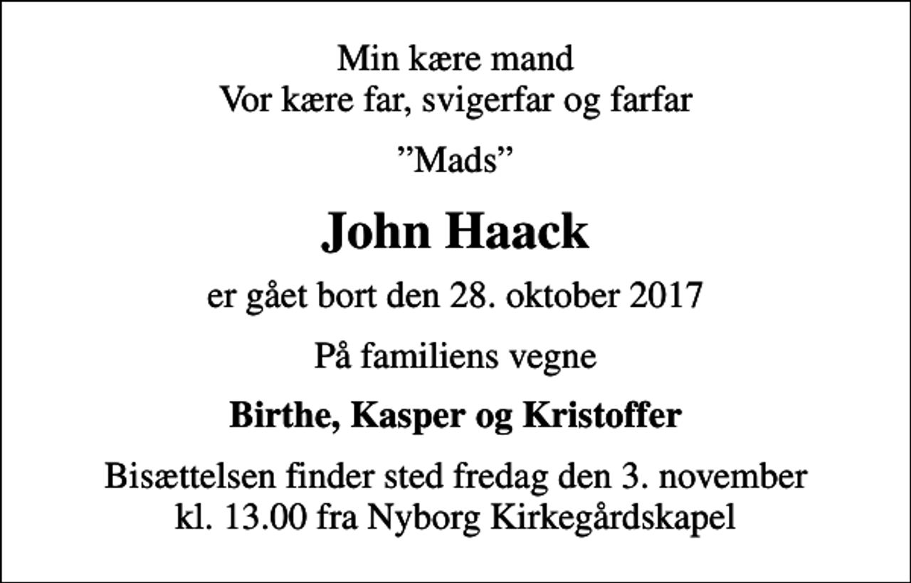 <p>Min kære mand Vor kære far, svigerfar og farfar<br />Mads<br />John Haack<br />er gået bort den 28. oktober 2017<br />På familiens vegne<br />Birthe, Kasper og Kristoffer<br />Bisættelsen finder sted fredag den 3. november kl. 13.00 fra Nyborg Kirkegårdskapel</p>