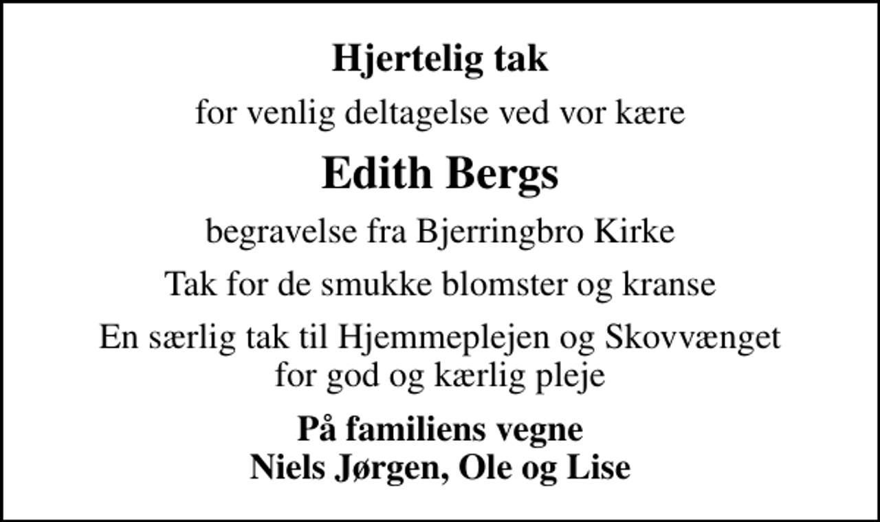 <p>Hjertelig tak<br />for venlig deltagelse ved vor kære<br />Edith Bergs<br />begravelse fra Bjerringbro Kirke<br />Tak for de smukke blomster og kranse<br />En særlig tak til Hjemmeplejen og Skovvænget for god og kærlig pleje<br />På familiens vegne Niels Jørgen, Ole og Lise</p>