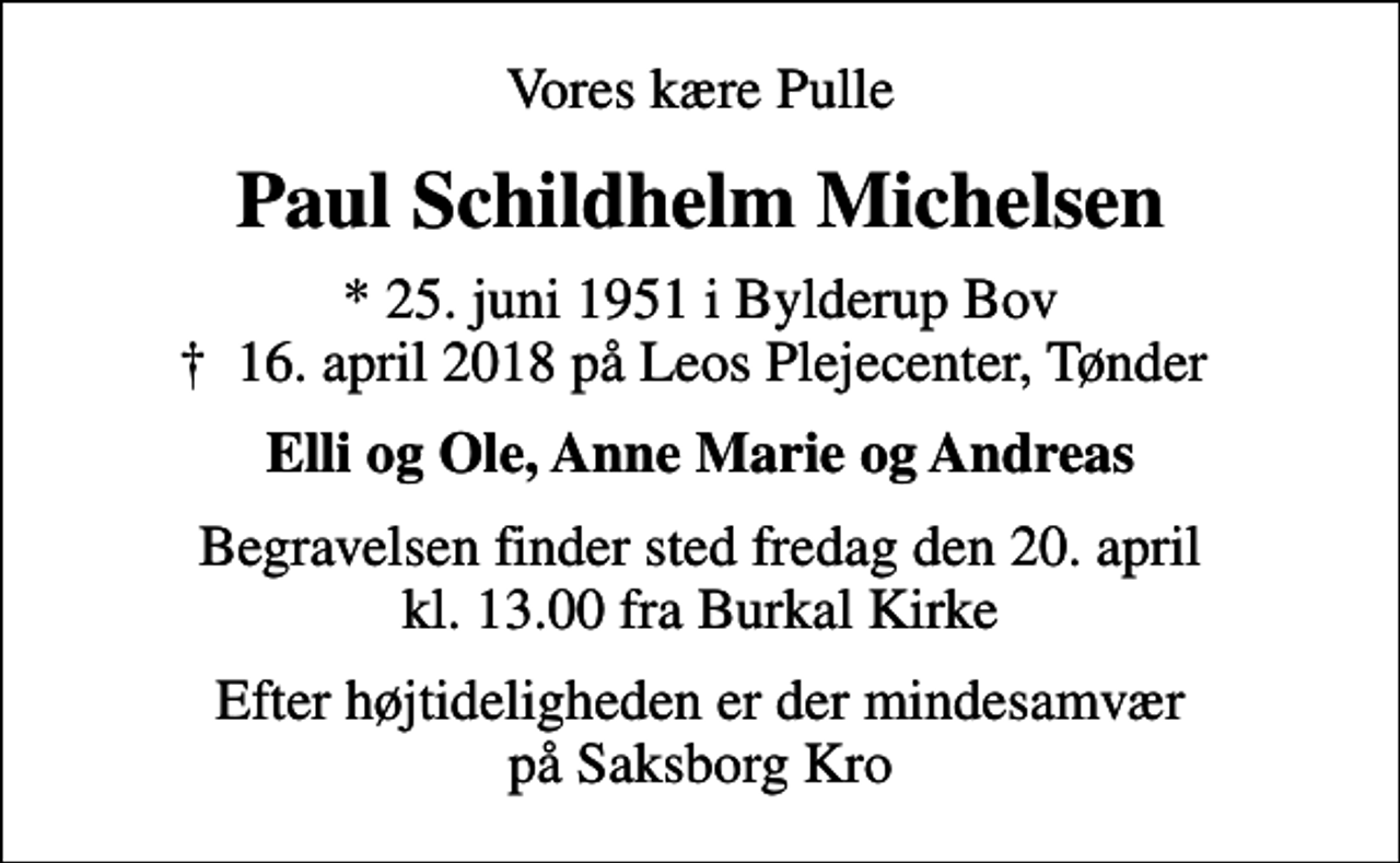 <p>Vores kære Pulle<br />Paul Schildhelm Michelsen<br />* 25. juni 1951 i Bylderup Bov<br />✝ 16. april 2018 på Leos Plejecenter, Tønder<br />Elli og Ole, Anne Marie og Andreas<br />Begravelsen finder sted fredag den 20. april kl. 13.00 fra Burkal Kirke<br />Efter højtideligheden er der mindesamvær på Saksborg Kro</p>