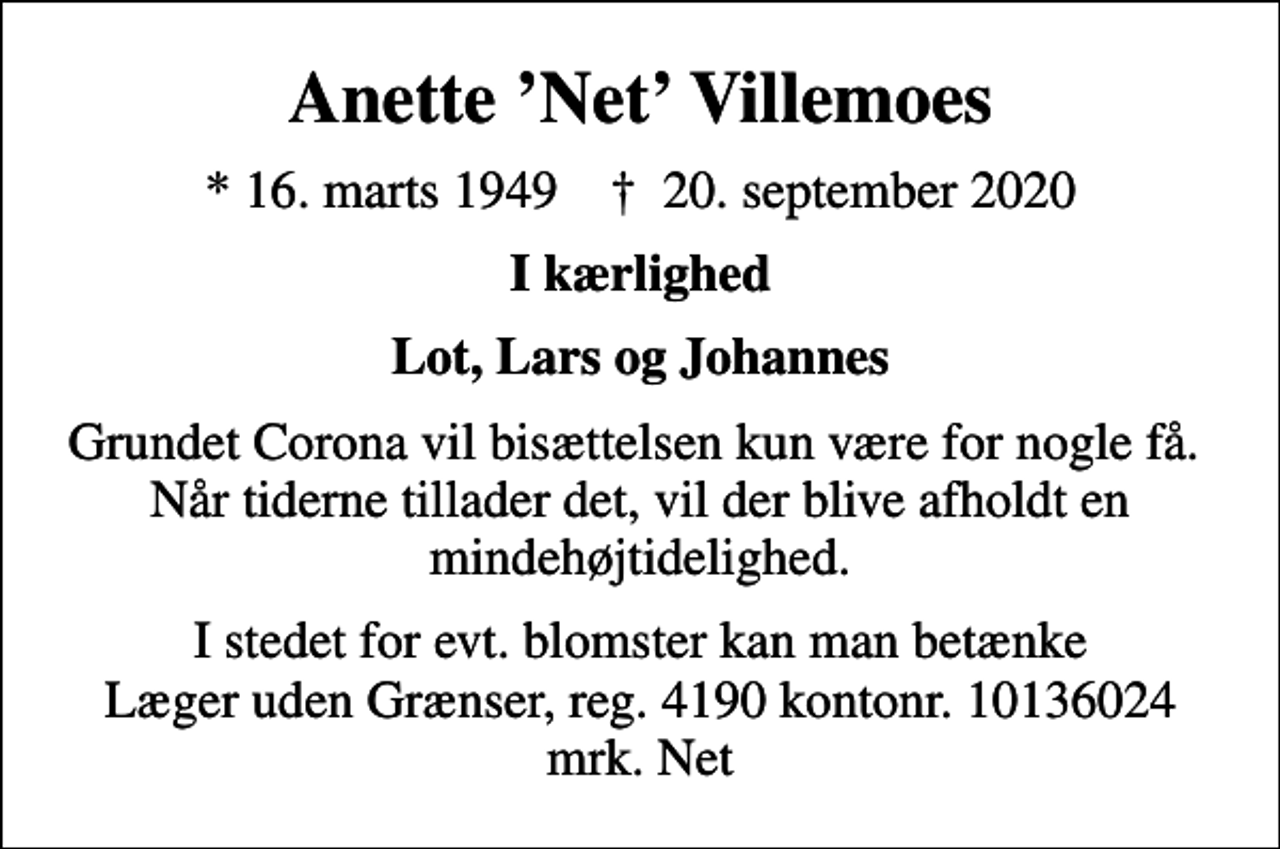 <p>Anette Net Villemoes<br />* 16. marts 1949 ✝ 20. september 2020<br />I kærlighed<br />Lot, Lars og Johannes<br />Grundet Corona vil bisættelsen kun være for nogle få. Når tiderne tillader det, vil der blive afholdt en mindehøjtidelighed.<br />I stedet for evt. blomster kan man betænke<br />Læger uden Grænser reg.4190kontonr.10136024mrk. Anette Net<br />Villemoes<br />I stedet for evt. blomster kan man betænke Læger uden Grænser, reg. 4190 kontonr. 10136024 mrk. Net</p>