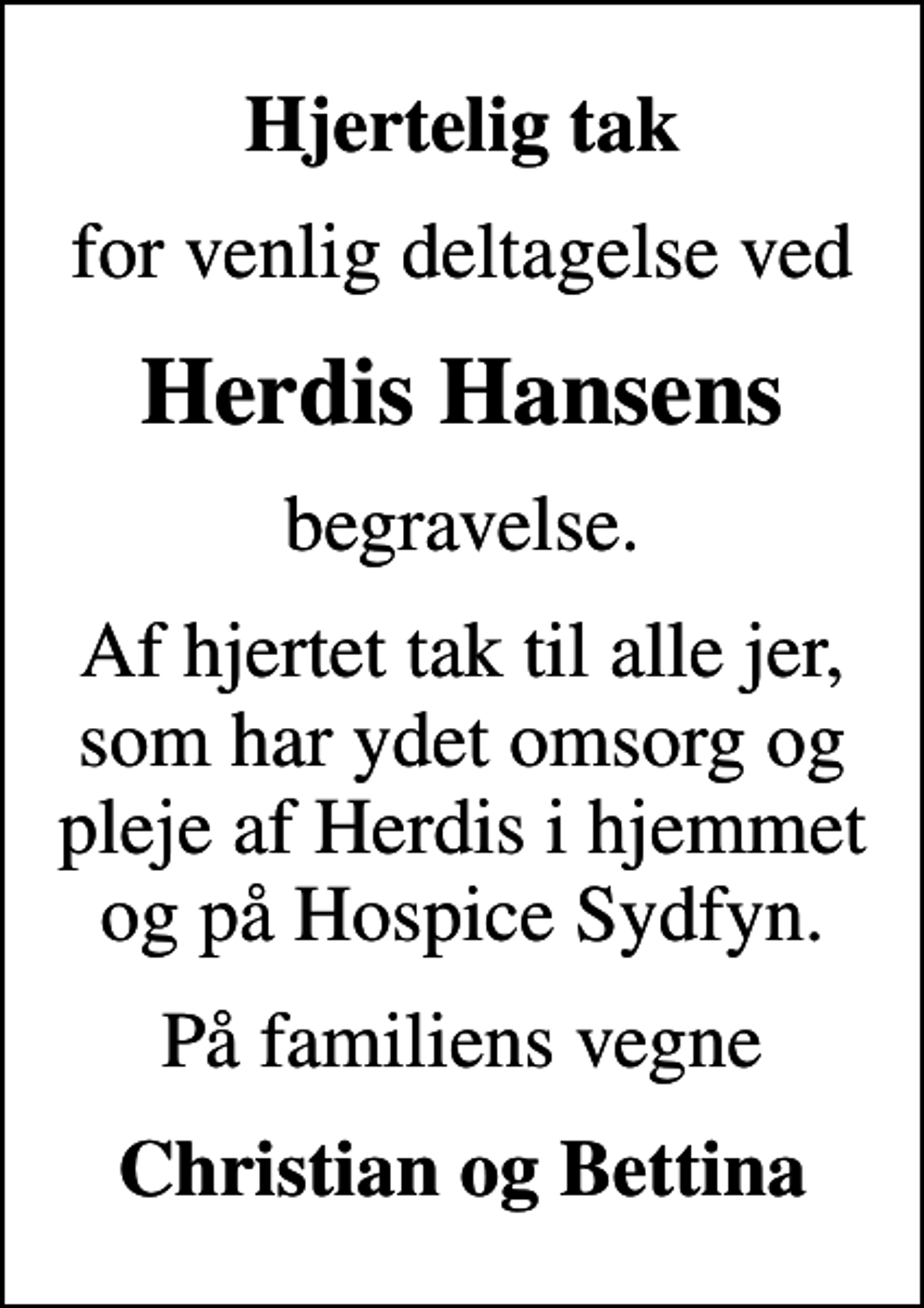 <p>Hjertelig tak<br />for venlig deltagelse ved<br />Herdis Hansens<br />begravelse.<br />Af hjertet tak til alle jer, som har ydet omsorg og pleje af Herdis i hjemmet og på Hospice Sydfyn.<br />På familiens vegne<br />Christian og Bettina</p>