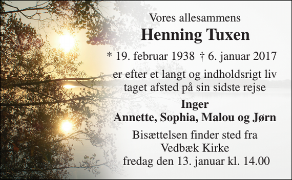 <p>Vores allesammens<br />Henning Tuxen<br />* 19. februar 1938<br />† 6. januar 2017<br />er efter et langt og indholdsrigt liv taget afsted på sin sidste rejse<br />Inger Annette, Sophia, Malou og Jørn<br />Bisættelsen finder sted fra Vedbæk Kirke fredag den 13. januar kl. 14.00</p>