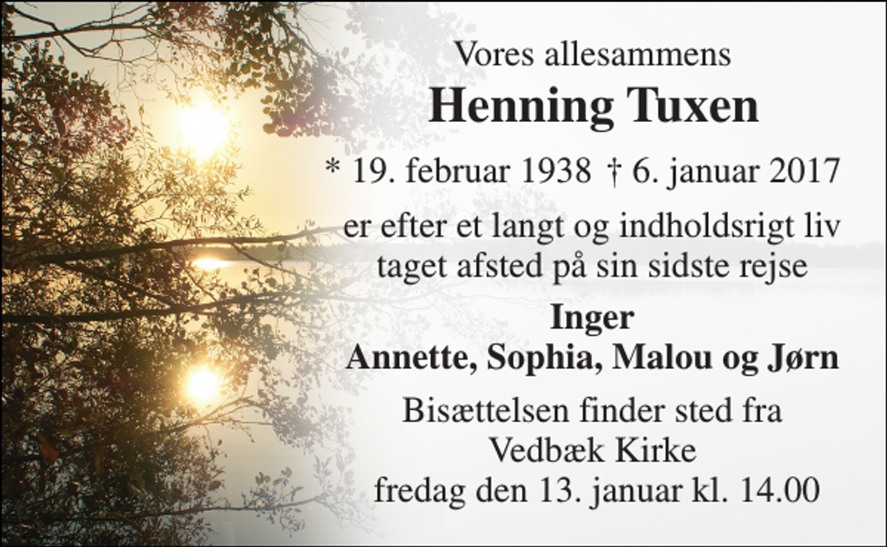 <p>Vores allesammens<br />Henning Tuxen<br />* 19. februar 1938<br />† 6. januar 2017<br />er efter et langt og indholdsrigt liv taget afsted på sin sidste rejse<br />Inger Annette, Sophia, Malou og Jørn<br />Bisættelsen finder sted fra Vedbæk Kirke fredag den 13. januar kl. 14.00</p>