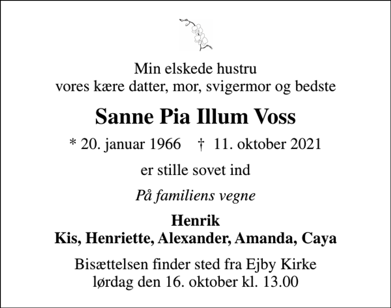 <p>Min elskede hustru vores kære datter, mor, svigermor og bedste<br />Sanne Pia Illum Voss<br />* 20. januar 1966 ✝ 11. oktober 2021<br />er stille sovet ind<br />På familiens vegne<br />Henrik Kis, Henriette, Alexander, Amanda, Caya<br />Bisættelsen finder sted fra Ejby Kirke lørdag den 16. oktober kl. 13.00</p>