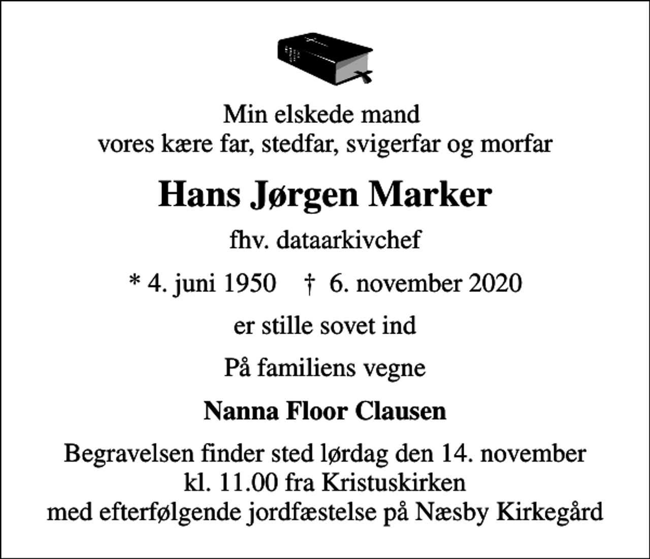 <p>Min elskede mand vores kære far, stedfar, svigerfar og morfar<br />Hans Jørgen Marker<br />fhv. dataarkivchef<br />* 4. juni 1950 ✝ 6. november 2020<br />er stille sovet ind<br />På familiens vegne<br />Nanna Floor Clausen<br />Begravelsen finder sted lørdag den 14. november kl. 11.00 fra Kristuskirken med efterfølgende jordfæstelse på Næsby Kirkegård</p>
