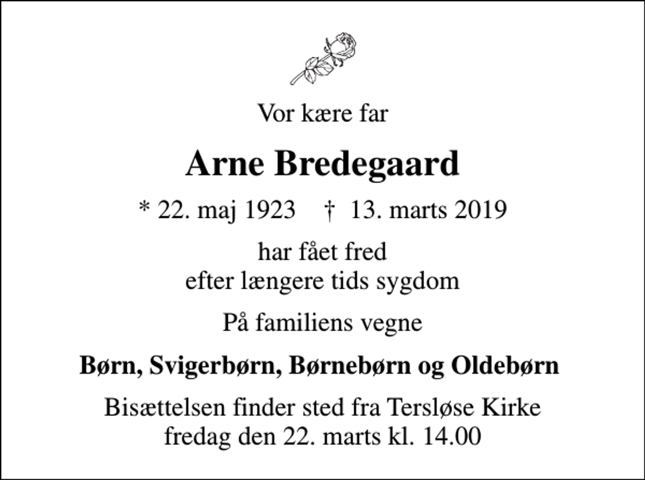 <p>Vor kære far<br />Arne Bredegaard<br />* 22. maj 1923 ✝ 13. marts 2019<br />har fået fred efter længere tids sygdom<br />På familiens vegne<br />Børn, Svigerbørn, Børnebørn og Oldebørn<br />Bisættelsen finder sted fra Tersløse Kirke fredag den 22. marts kl. 14.00</p>