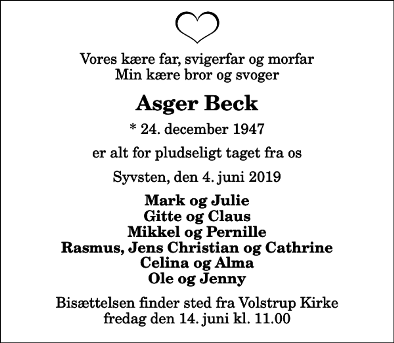<p>Vores kære far, svigerfar og morfar Min kære bror og svoger<br />Asger Beck<br />* 24. december 1947<br />er alt for pludseligt taget fra os<br />Syvsten, den 4. juni 2019<br />Mark og Julie Gitte og Claus Mikkel og Pernille Rasmus, Jens Christian og Cathrine Celina og Alma Ole og Jenny<br />Bisættelsen finder sted fra Volstrup Kirke fredag den 14. juni kl. 11.00</p>