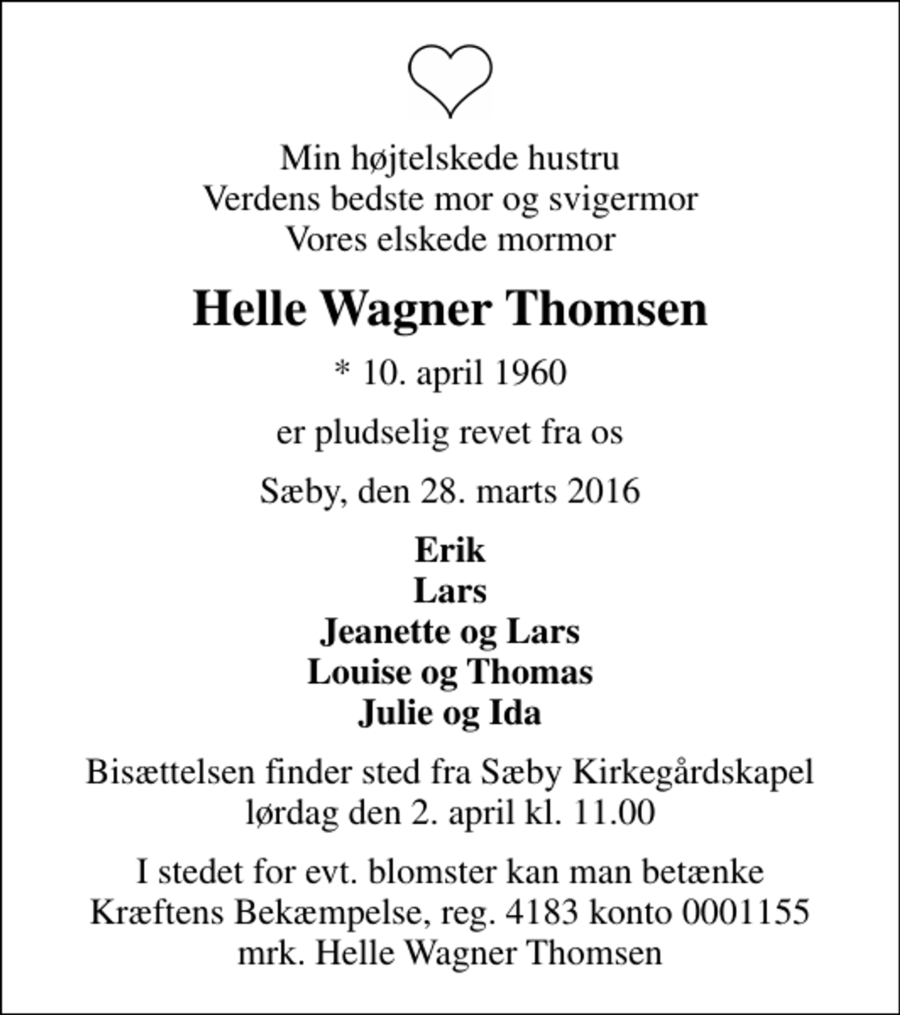 <p>Min højtelskede hustru Verdens bedste mor og svigermor Vores elskede mormor<br />Helle Wagner Thomsen<br />* 10. april 1960<br />er pludselig revet fra os<br />Sæby, den 28. marts 2016<br />Erik Lars Jeanette og Lars Louise og Thomas Julie og Ida<br />Bisættelsen finder sted fra Sæby Kirkegårdskapel lørdag den 2. april kl. 11.00<br />I stedet for evt. blomster kan man betænke<br />Kræftens Bekæmpelse reg.4183konto0001155mrk. Helle Wagner<br />Thomsen</p>