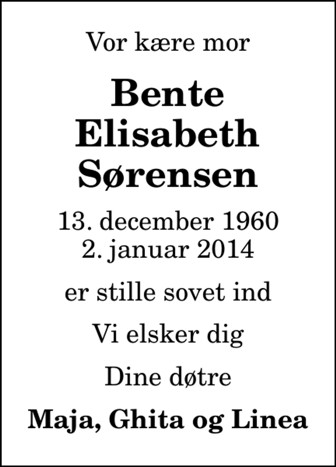 <p>Vor kære mor<br />Bente Elisabeth Sørensen<br />13. december 1960<br />2. januar 2014<br />er stille sovet ind<br />Vi elsker dig<br />Dine døtre<br />Maja, Ghita og Linea</p>