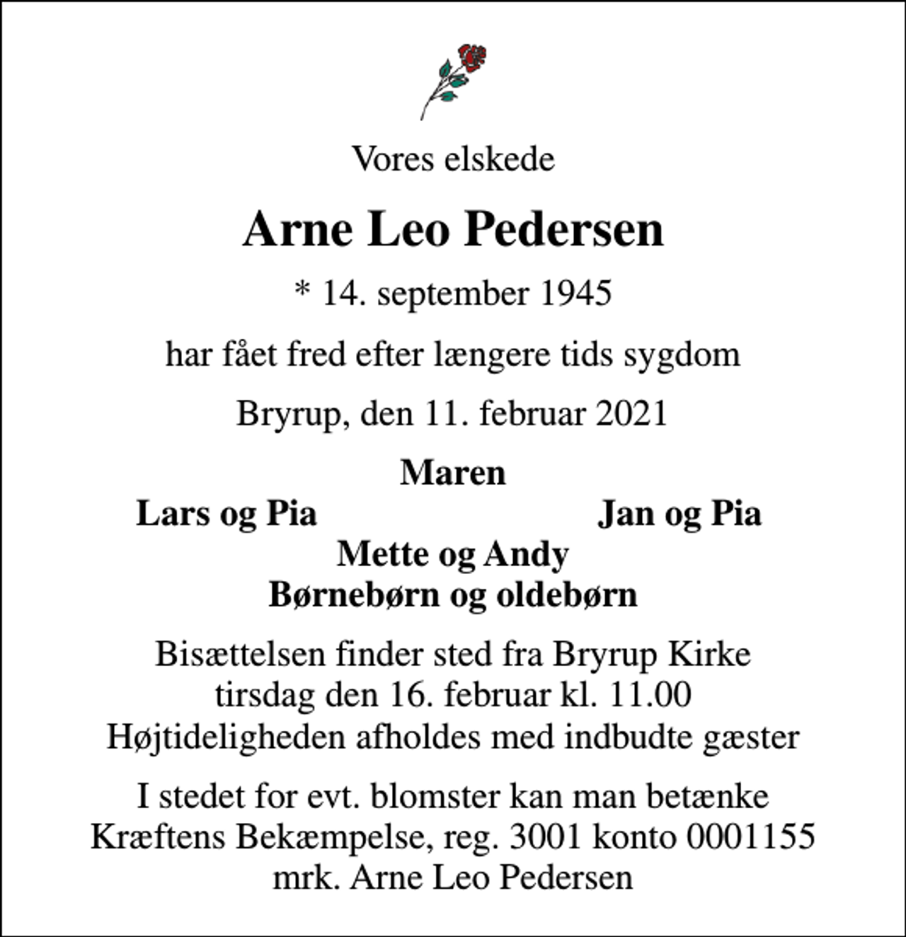 <p>Vores elskede<br />Arne Leo Pedersen<br />* 14. september 1945<br />har fået fred efter længere tids sygdom<br />Bryrup, den 11. februar 2021<br />Maren<br />Lars og Pia<br />Jan og Pia<br />Bisættelsen finder sted fra Bryrup Kirke tirsdag den 16. februar kl. 11.00 Højtideligheden afholdes med indbudte gæster<br />I stedet for evt. blomster kan man betænke<br />Kræftens Bekæmpelse reg.3001konto0001155mrk. Arne Leo<br />Pedersen</p>