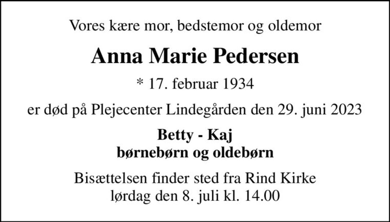 Vores kære mor, bedstemor og oldemor
Anna Marie Pedersen
* 17. februar 1934
er død på Plejecenter Lindegården den 29. juni 2023
Betty - Kaj børnebørn og oldebørn
Bisættelsen finder sted fra Rind Kirke  lørdag den 8. juli kl. 14.00