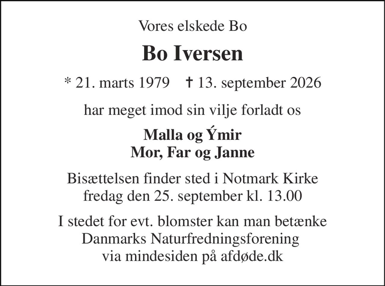 Vores elskede Bo 
Bo Iversen 
* 21. marts 1979    ✝ 13. september 2026 
har meget imod sin vilje forladt os 
Malla og Ýmir Mor, Far og Janne 
Bisættelsen finder sted i Notmark Kirke fredag den 25. september kl. 13.00 
I stedet for evt. blomster kan man betænke Danmarks Naturfredningsforening  via mindesiden på afdøde.dk