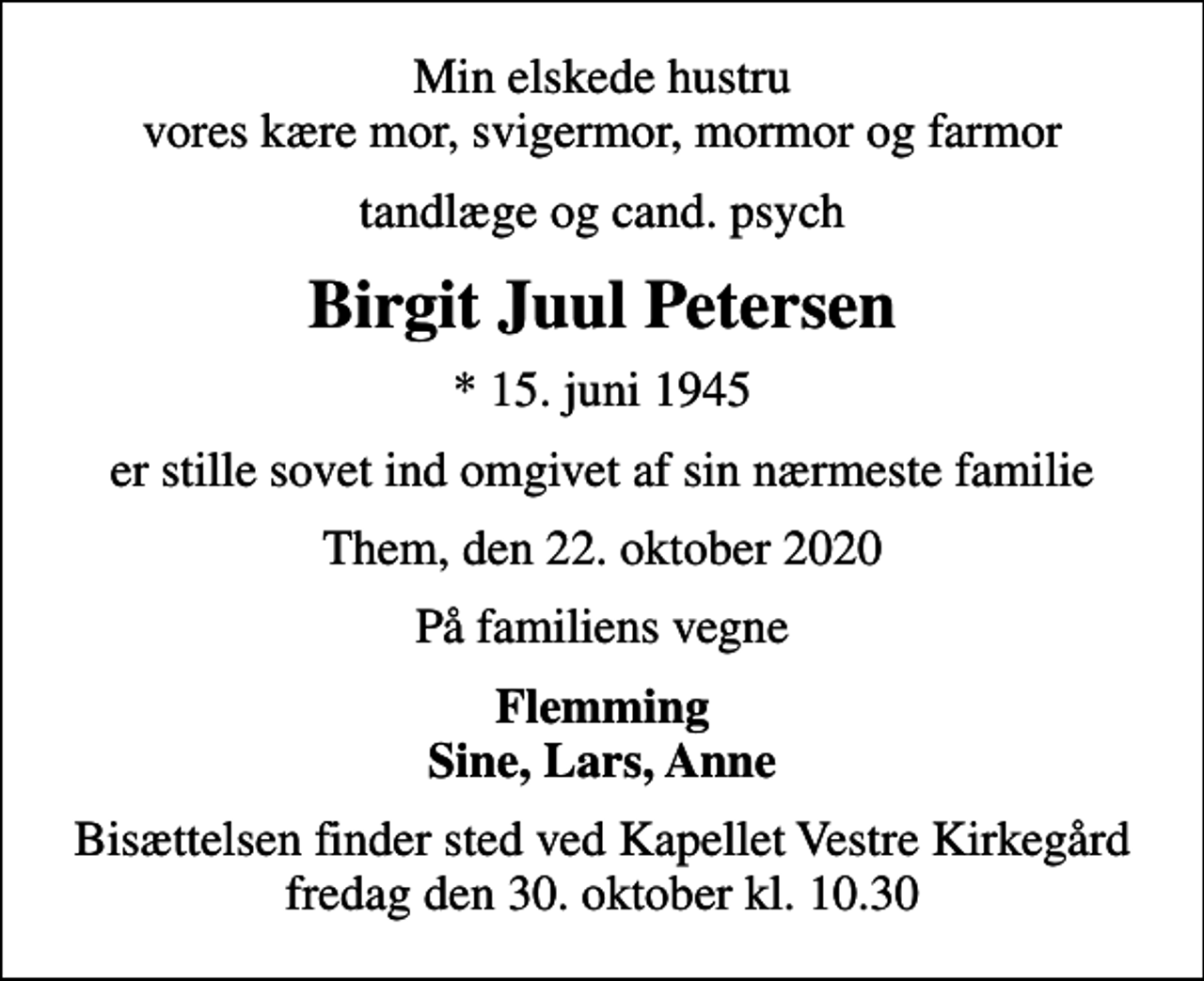 <p>Min elskede hustru vores kære mor, svigermor, mormor og farmor<br />tandlæge og cand. psych<br />Birgit Juul Petersen<br />* 15. juni 1945<br />er stille sovet ind omgivet af sin nærmeste familie<br />Them, den 22. oktober 2020<br />På familiens vegne<br />Flemming Sine, Lars, Anne<br />Bisættelsen finder sted ved Kapellet Vestre Kirkegård fredag den 30. oktober kl. 10.30</p>
