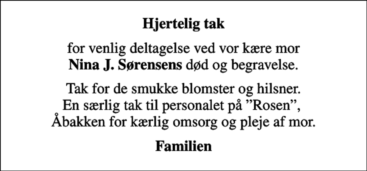 <p>Hjertelig tak<br />for venlig deltagelse ved vor kære mor <em>Nina J. Sørensens</em> død og begravelse<br />Tak for de smukke blomster og hilsner. En særlig tak til personalet på Rosen, Åbakken for for kærlig omsorg og pleje af mor.<br />Familien</p>