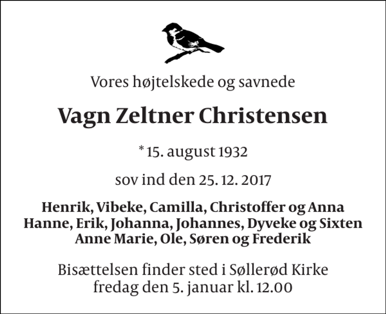 <p>Vores højtelskede og savnede<br />Vagn Zeltner Christensen<br />* 15. 8. 1932<br />sov ind den 25.12.2017<br />Henrik, Vibeke, Camilla, Christoffer og Anna Hanne, Erik, Johanna, Johannes, Dyveke og Sixten Anne Marie, Ole, Søren og Frederik<br />Bisættelsen finder sted i Søllerød Kirke fredag den 5. januar kl. 12.00</p>