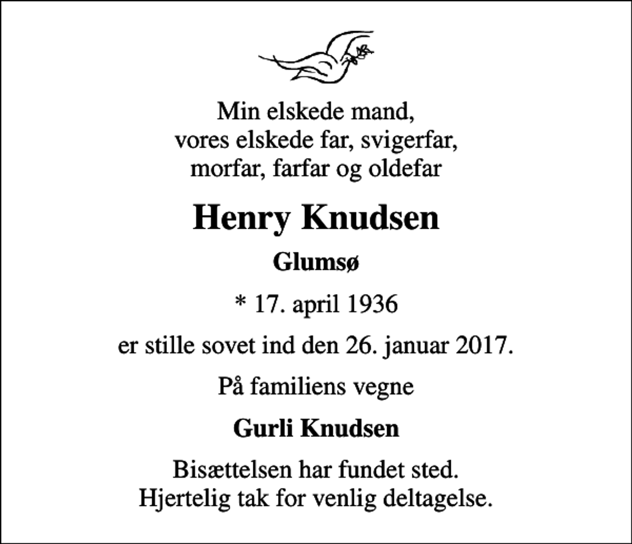 <p>Min elskede mand, vores elskede far, svigerfar, morfar, farfar og oldefar<br />Henry Knudsen<br />Glumsø<br />* 17. april 1936<br />er stille sovet ind den 26. januar 2017.<br />På familiens vegne<br />Gurli Knudsen<br />Bisættelsen har fundet sted. Hjertelig tak for venlig deltagelse.</p>