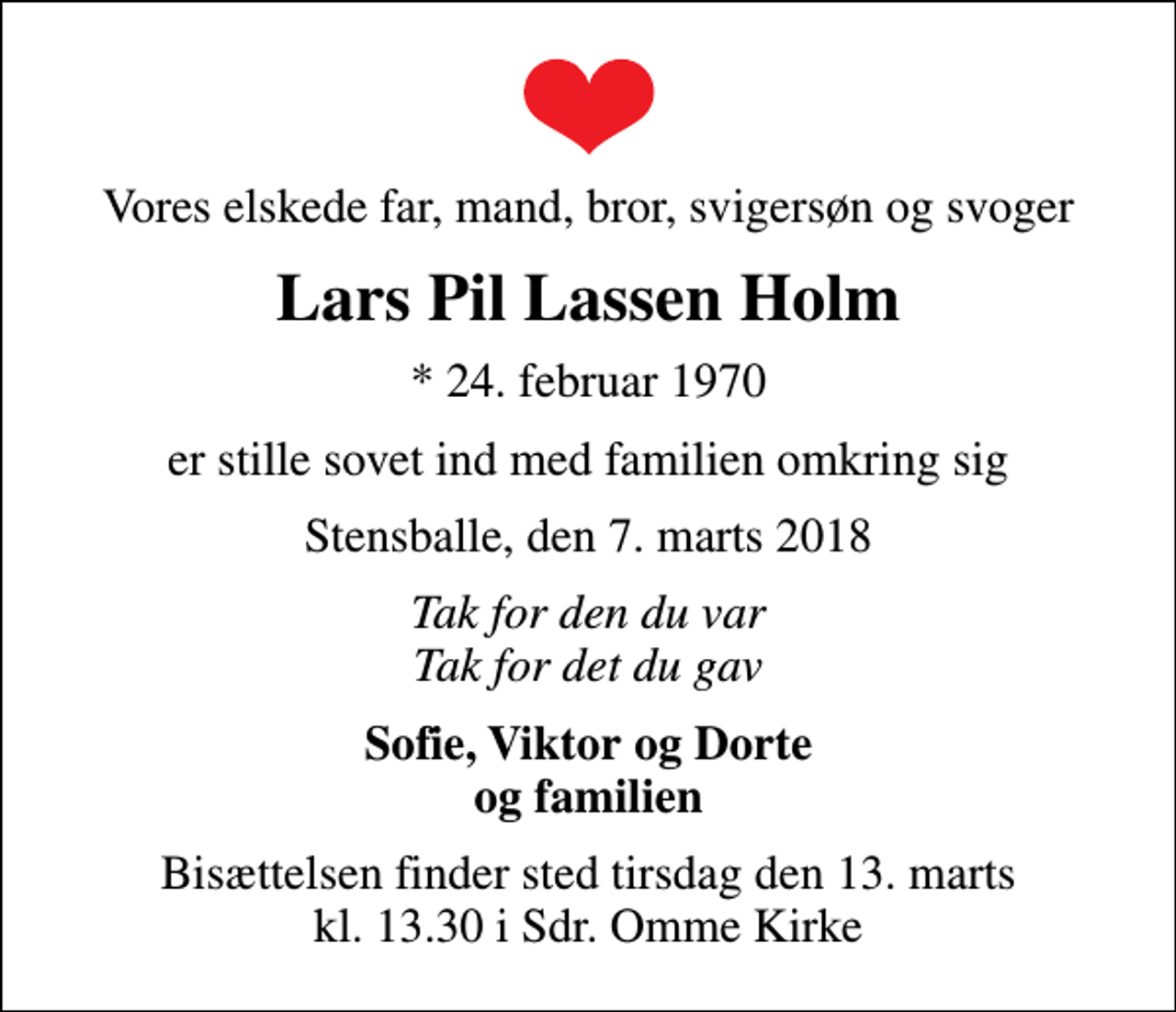 <p>Vores elskede far, mand, bror, svigersøn og svoger<br />Lars Pil Lassen Holm<br />* 24. februar 1970<br />er stille sovet ind med familien omkring sig<br />Stensballe, den 7. marts 2018<br />Tak for den du var Tak for det du gav<br />Sofie, Viktor og Dorte og familien<br />Bisættelsen finder sted tirsdag den 13. marts kl. 13.30 i Sdr. Omme Kirke</p>