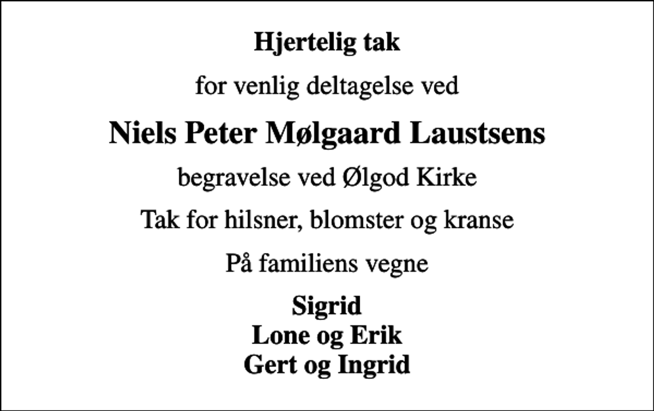 <p>Hjertelig tak<br />for venlig deltagelse ved<br />Niels Peter Mølgaard Laustsens<br />begravelse ved Ølgod Kirke<br />Tak for hilsner, blomster og kranse<br />På familiens vegne<br />Sigrid Lone og Erik Gert og Ingrid</p>