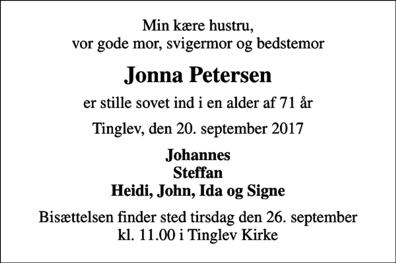 <p>Min kære hustru, vor gode mor, svigermor og bedstemor<br />Jonna Petersen<br />er stille sovet ind i en alder af 71 år<br />Tinglev, den 20. september 2017<br />Johannes Steffan Heidi, John, Ida og Signe<br />Bisættelsen finder sted tirsdag den 26. september kl. 11.00 i Tinglev Kirke</p>