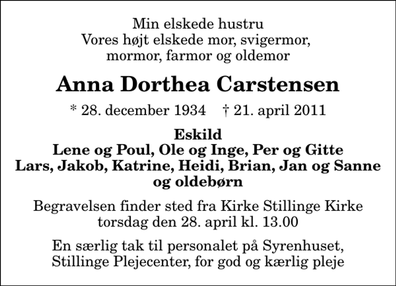 <p>Min elskede hustru Vores højt elskede mor, svigermor, mormor, farmor og oldemor<br />Anna Dorthea Carstensen<br />* 28. december 1934 ✝ 21. april 2011<br />Eskild Lene og Poul, Ole og Inge, Per og Gitte Lars, Jakob, Katrine, Heidi, Brian, Jan og Sanne og oldebørn<br />Begravelsen finder sted fra Stillinge Kirke torsdag den 28. april kl. 13.00<br />En særlig tak til personalet på Syrenhuset, Stillinge Plejecenter, for god og kærlig pleje</p>