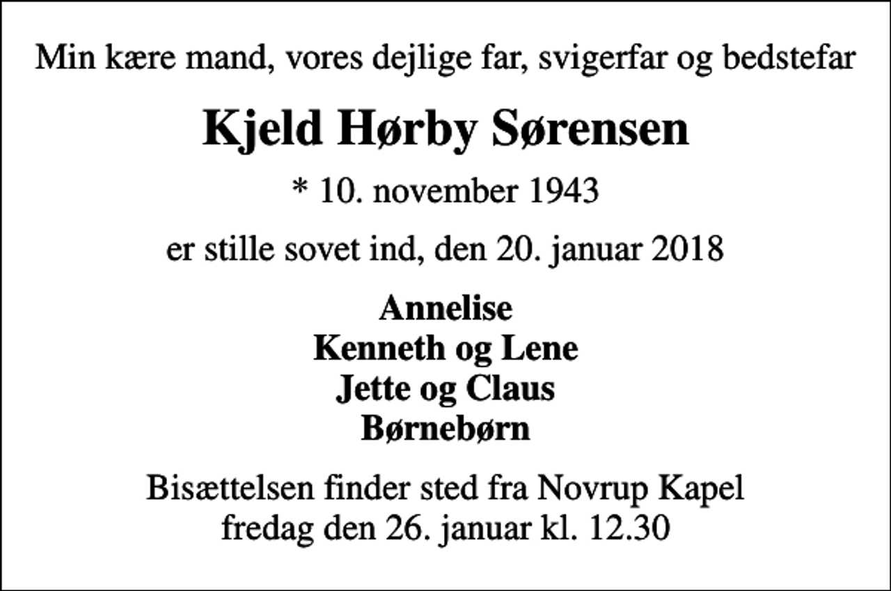 <p>Min kære mand, vores dejlige far, svigerfar og bedstefar<br />Kjeld Hørby Sørensen<br />* 10. november 1943<br />er stille sovet ind, den 20. januar 2018<br />Annelise Kenneth og Lene Jette og Claus Børnebørn<br />Bisættelsen finder sted fra Novrup Kapel fredag den 26. januar kl. 12.30</p>