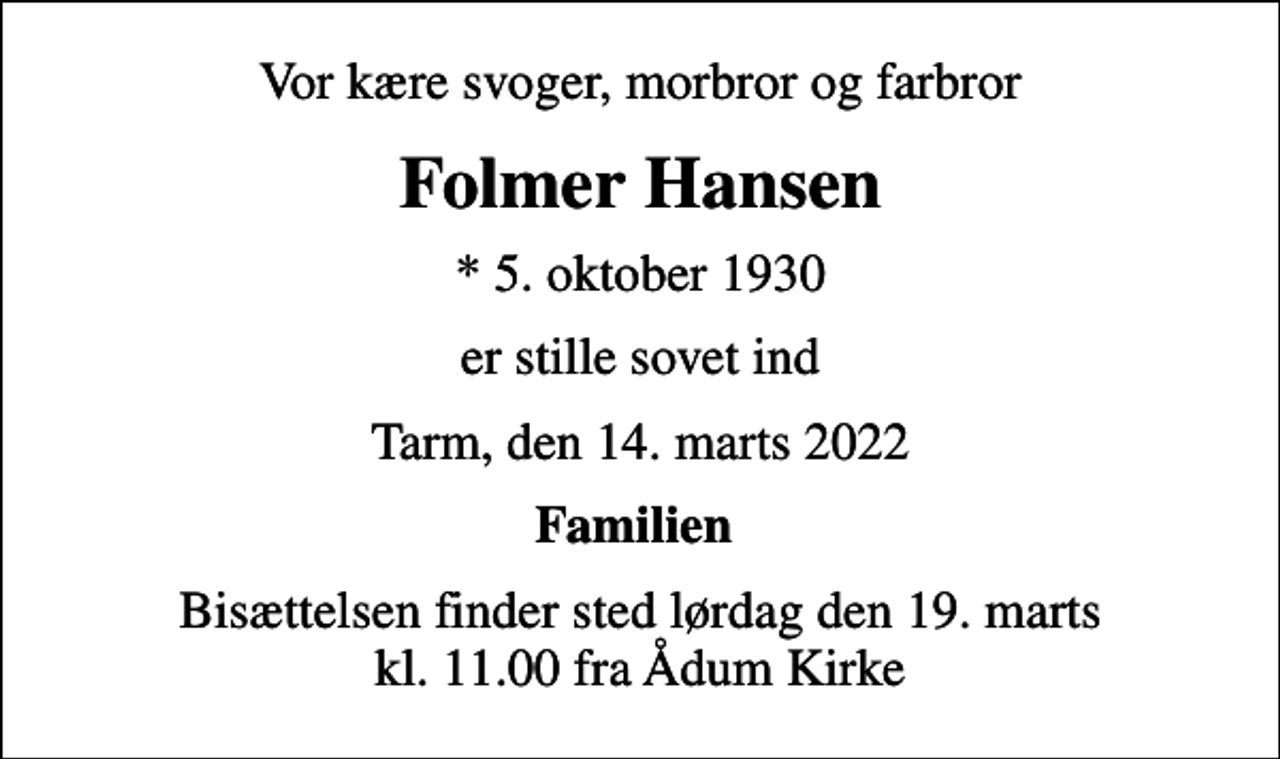<p>Vor kære svoger, morbror og farbror<br />Folmer Hansen<br />* 5. oktober 1930<br />er stille sovet ind<br />Tarm, den 14. marts 2022<br />Familien<br />Bisættelsen finder sted lørdag den 19. marts kl. 11.00 fra Ådum Kirke</p>
