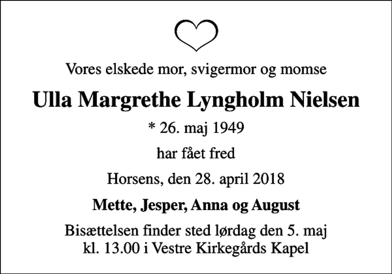 <p>Vores elskede mor, svigermor og momse<br />Ulla Margrethe Lyngholm Nielsen<br />* 26. maj 1949<br />har fået fred<br />Horsens, den 28. april 2018<br />Mette, Jesper, Anna og August<br />Bisættelsen finder sted lørdag den 5. maj kl. 13.00 i Vestre Kirkegårds Kapel</p>