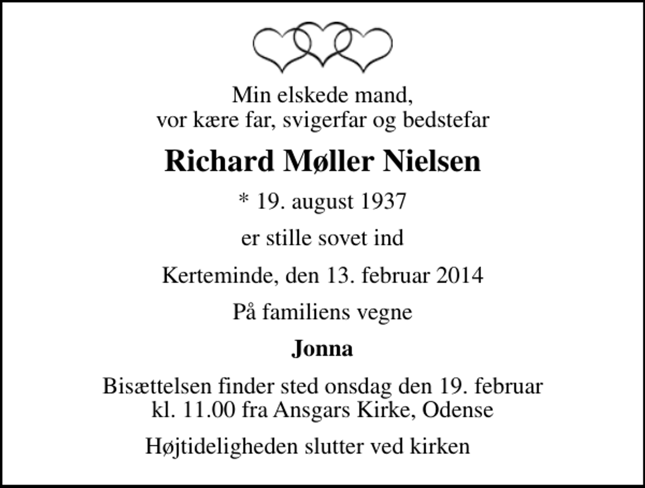 <p>Min elskede mand, vor kære far, svigerfar og bedstefar<br />Richard Møller Nielsen<br />* 19. august 1937<br />er stille sovet ind<br />Kerteminde, den 13. februar 2014<br />På familiens vegne<br />Jonna<br />Bisættelsen finder sted onsdag den 19. februar kl. 11.00 fra Ansgars Kirke, Odense<br />Højtideligheden slutter ved kirken</p>