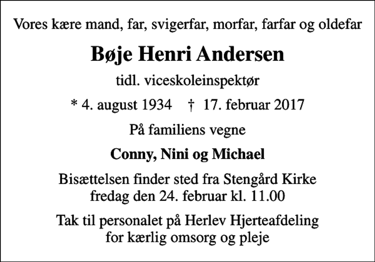 <p>Vores kære mand, far, svigerfar, morfar, farfar og oldefar<br />Bøje Henri Andersen<br />tidl. viceskoleinspektør<br />* 4. august 1934 ✝ 17. februar 2017<br />På familiens vegne<br />Conny, Nini og Michael<br />Bisættelsen finder sted fra Stengård Kirke fredag den 24. februar kl. 11.00<br />Tak til personalet på Herlev Hjerteafdeling for kærlig omsorg og pleje</p>
