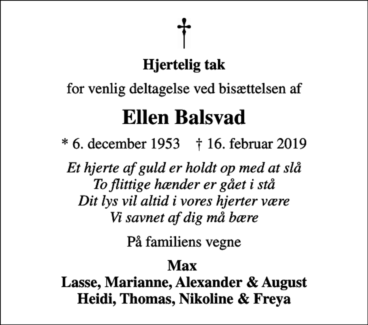 <p>Hjertelig tak<br />for venlig deltagelse ved bisættelsen af<br />Ellen Balsvad<br />* 6. december 1953 ✝ 16. februar 2019<br />Et hjerte af guld er holdt op med at slå To flittige hænder er gået i stå Dit lys vil altid i vores hjerter være Vi savnet af dig må bære<br />På familiens vegne<br />Max Lasse, Marianne, Alexander &amp; August Heidi, Thomas, Nikoline &amp; Freya</p>