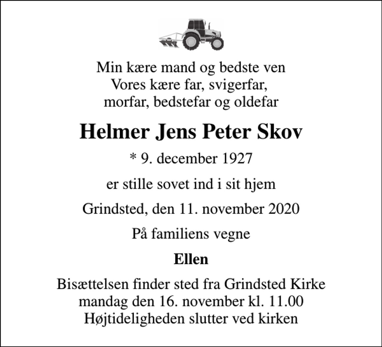 <p>Min kære mand og bedste ven Vores kære far, svigerfar, morfar, bedstefar og oldefar<br />Helmer Jens Peter Skov<br />* 9. december 1927<br />er stille sovet ind i sit hjem<br />Grindsted, den 11. november 2020<br />På familiens vegne<br />Ellen<br />Bisættelsen finder sted fra Grindsted Kirke mandag den 16. november kl. 11.00 Højtideligheden slutter ved kirken</p>