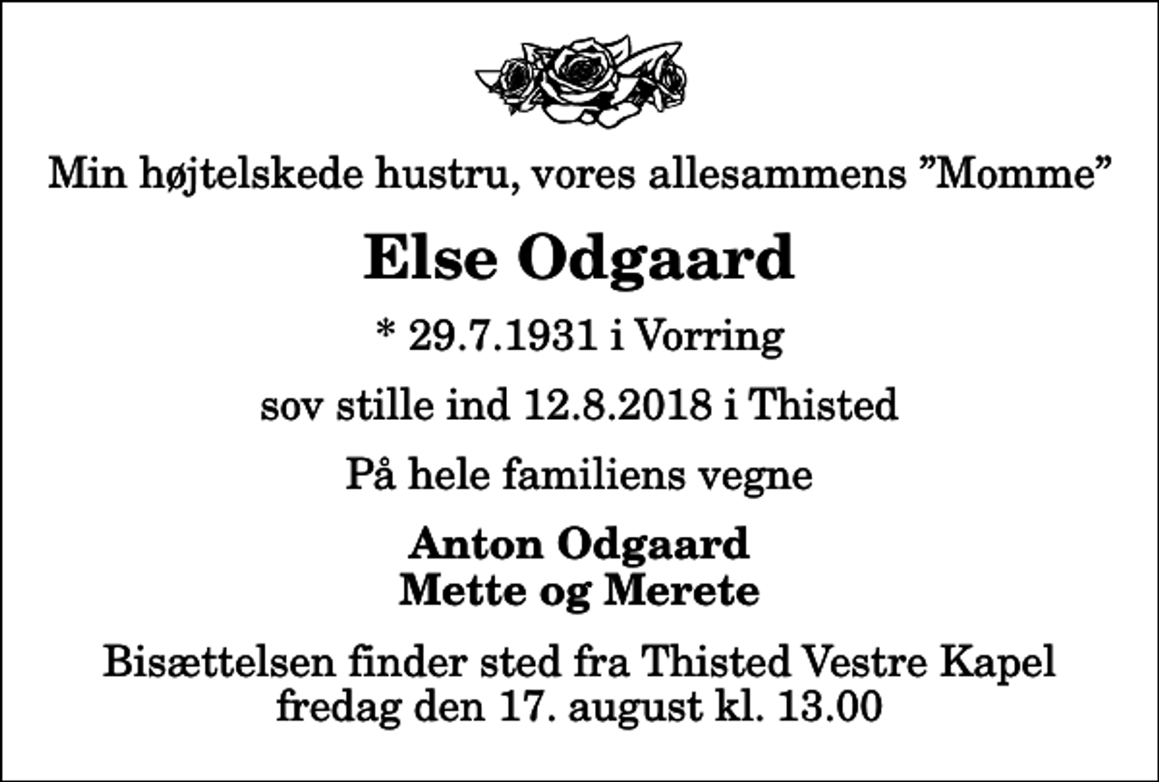 <p>Min højtelskede hustru, vores allesammens Momme<br />Else Odgaard<br />* 29.7.1931 i Vorring<br />sov stille ind 12.8.2018 i Thisted<br />På hele familiens vegne<br />Anton Odgaard Mette og Merete<br />Bisættelsen finder sted fra Thisted Vestre Kapel fredag den 17. august kl. 13.00</p>