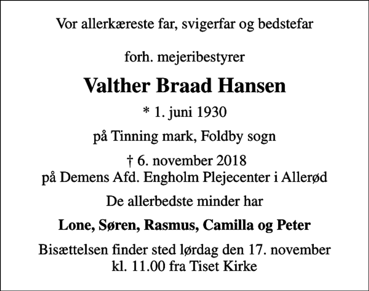 <p>Vor allerkæreste far, svigerfar og bedstefar forh. mejeribestyrer<br />Valther Braad Hansen<br />* 1. juni 1930<br />på Tinning mark, Foldby sogn<br />6. november 2018 på Demens Afd. Engholm Plejecenter i Allerød<br />De allerbedste minder har<br />Lone, Søren, Rasmus, Camilla og Peter<br />Bisættelsen finder sted lørdag den 17. november kl. 11.00 fra Tiset Kirke</p>