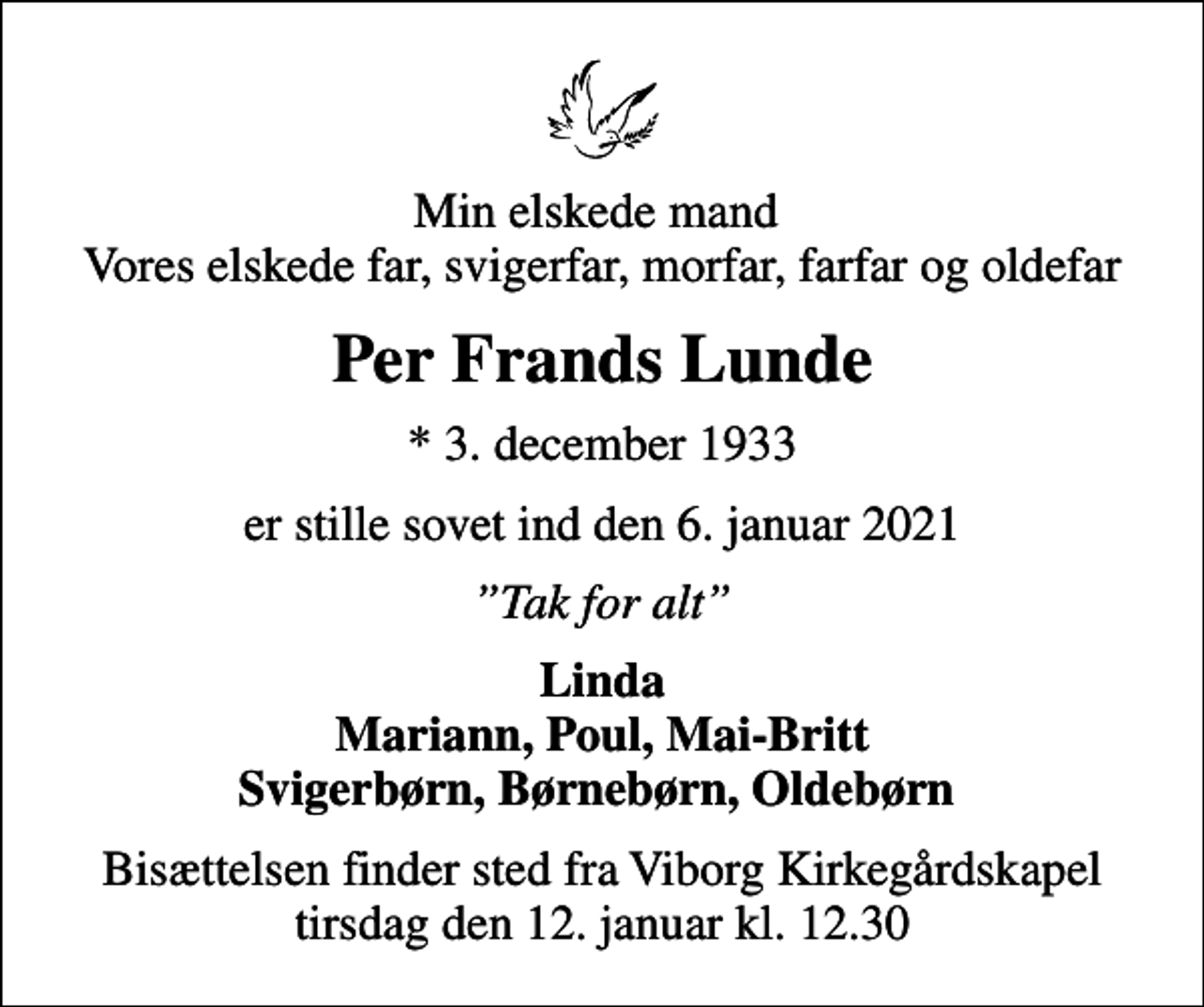 <p>Min elskede mand Vores elskede far, svigerfar, morfar, farfar og oldefar<br />Per Frands Lunde<br />* 3. december 1933<br />er stille sovet ind den 6. januar 2021<br />Tak for alt<br />Linda Mariann, Poul, Mai-Britt Svigerbørn, Børnebørn, Oldebørn<br />Bisættelsen finder sted fra Viborg Kirkegårdskapel tirsdag den 12. januar kl. 12.30</p>