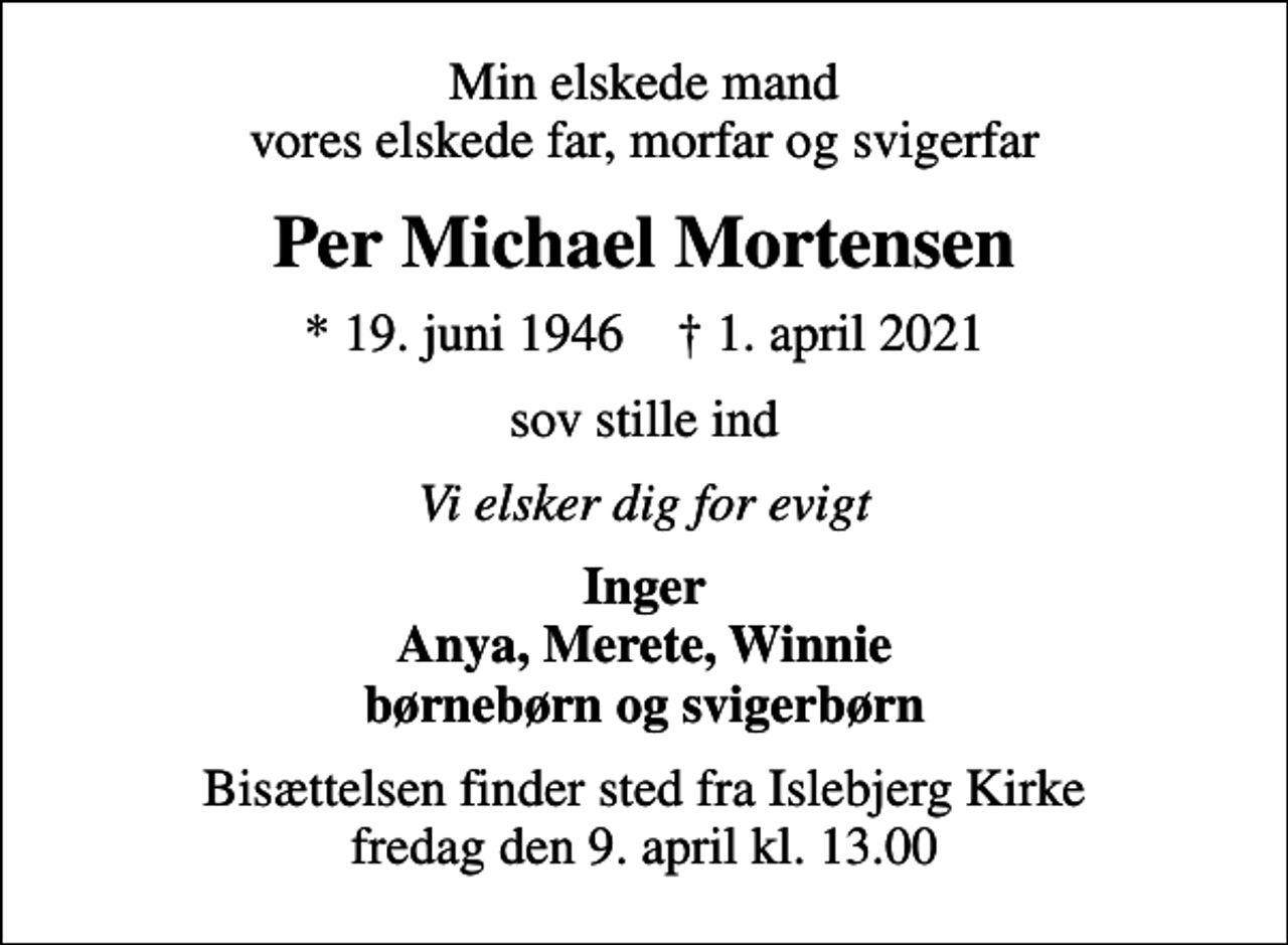 <p>Min elskede mand vores elskede far, morfar og svigerfar<br />Per Michael Mortensen<br />* 19. juni 1946 ✝ 1. april 2021<br />sov stille ind<br />Vi elsker dig for evigt<br />Inger Anya, Merete, Winnie børnebørn og svigerbørn<br />Bisættelsen finder sted fra Islebjerg Kirke fredag den 9. april kl. 13.00</p>