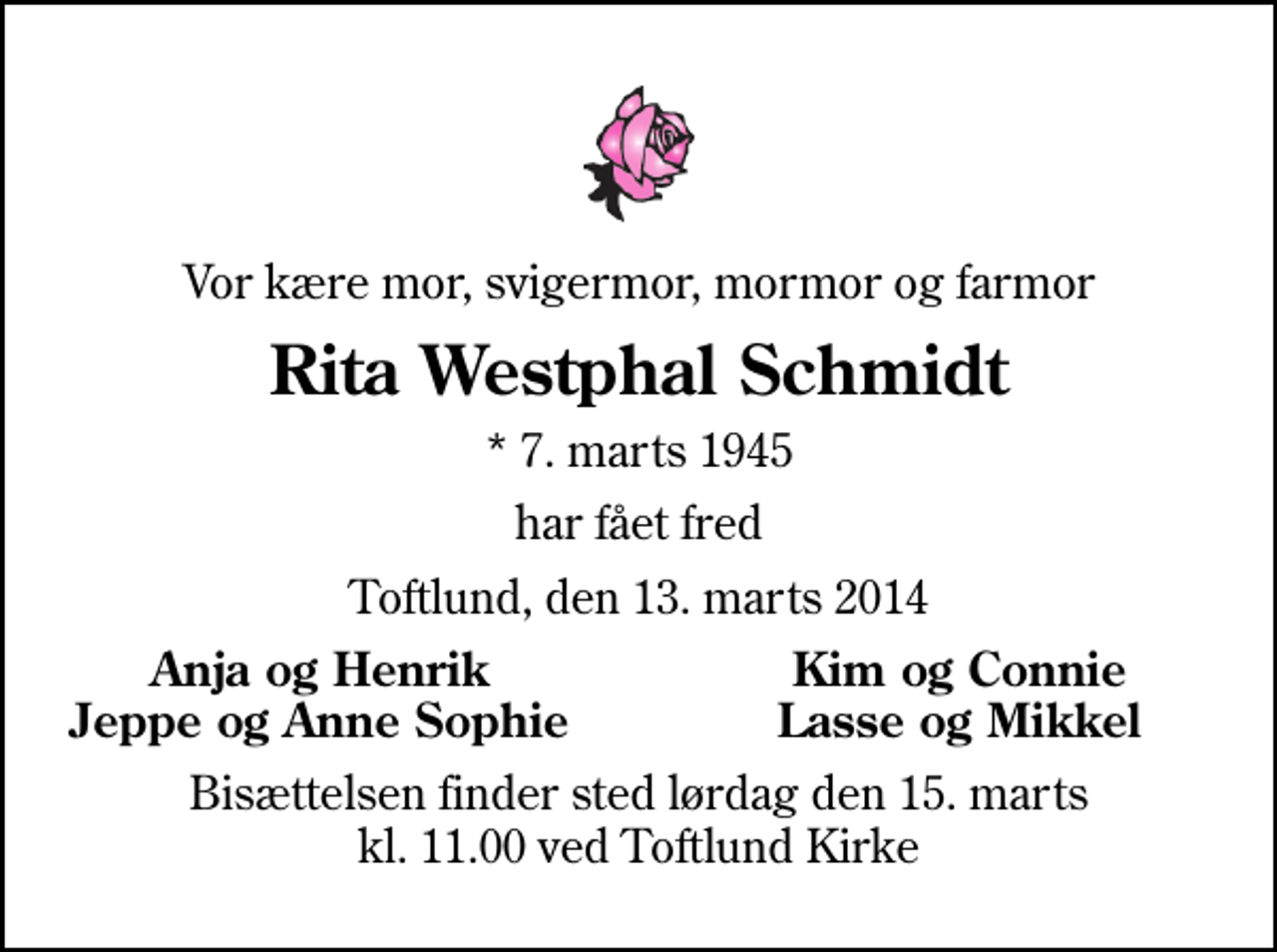 <p>Vor kære mor, svigermor, mormor og farmor<br />Rita Westphal Schmidt<br />* 7. marts 1945<br />har fået fred<br />Toftlund, den 13. marts 2014<br />Anja og Henrik<br />Kim og Connie<br />Jeppe og Anne Sophie<br />Lasse og Mikkel<br />Bisættelsen finder sted lørdag den 15. marts kl. 11.00 ved Toftlund Kirke</p>