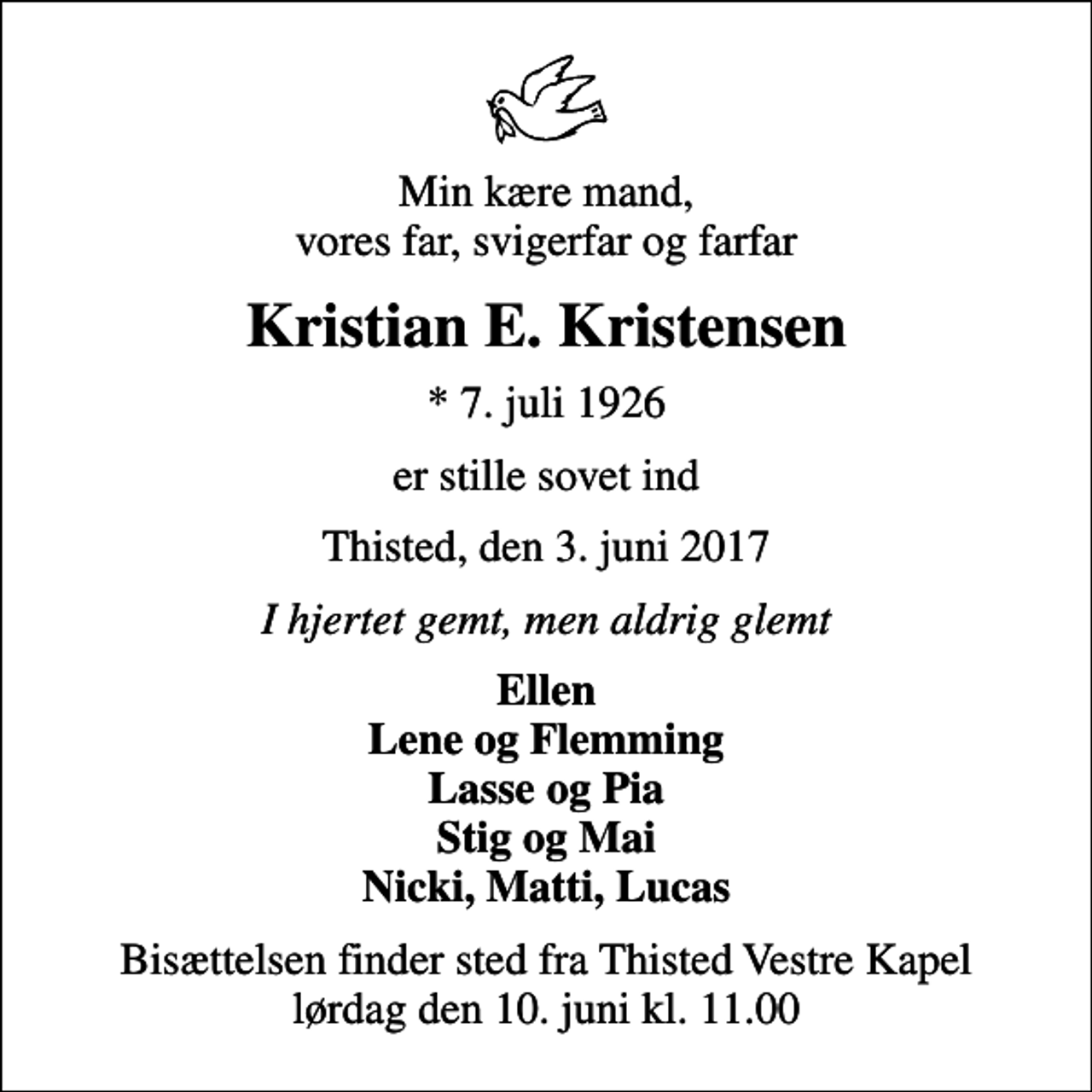 <p>Min kære mand, vores far, svigerfar og farfar<br />Kristian E. Kristensen<br />* 7. juli 1926<br />er stille sovet ind<br />Thisted, den 3. juni 2017<br />I hjertet gemt, men aldrig glemt<br />Ellen Lene og Flemming Lasse og Pia Stig og Mai Nicki, Matti, Lucas<br />Bisættelsen finder sted fra Thisted Vestre Kapel lørdag den 10. juni kl. 11.00</p>