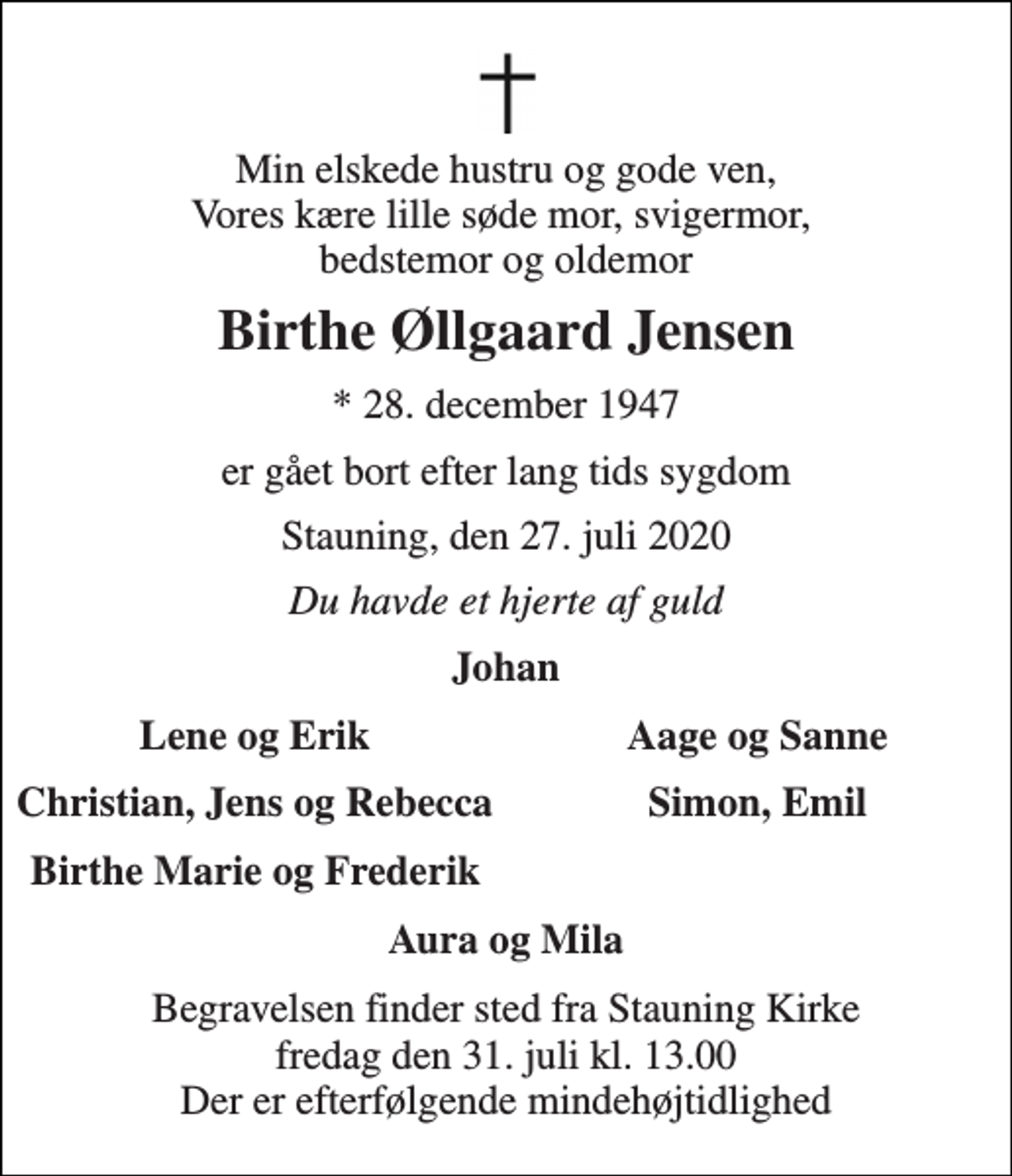 <p>Min elskede hustru og gode ven, Vores kære lille søde mor, svigermor, bedstemor og oldemor<br />Birthe Øllgaard Jensen<br />*​ 28. december 1947<br />er gået bort efter lang tids sygdom<br />Stauning, den 27. juli 2020<br />Du havde et hjerte af guld<br />Johan<br />Lene og Erik<br />Aage og Sanne<br />Christian, Jens og Rebecca<br />Simon, Emil<br />Birthe Marie og Frederik<br />Aura og Mila<br />Begravelsen​ finder sted fra Stauning Kirke​ fredag den 31. juli​ kl. 13.00 Der er efterfølgende mindehøjtidlighed</p>