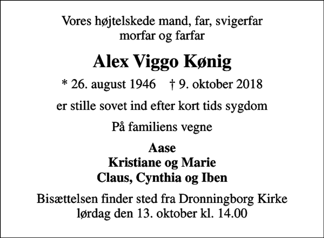 <p>Vores højtelskede mand, far, svigerfar morfar og farfar<br />Alex Viggo Kønig<br />* 26. august 1946 ✝ 9. oktober 2018<br />er stille sovet ind efter kort tids sygdom<br />På familiens vegne<br />Aase Kristiane og Marie Claus, Cynthia og Iben<br />Bisættelsen finder sted fra Dronningborg Kirke lørdag den 13. oktober kl. 14.00</p>